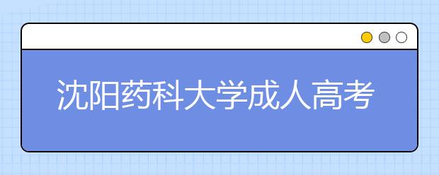 沈阳药科大学成人高考怎么样 值得报考吗