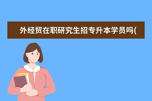 外经贸在职研究生招专升本学员吗(专升本后在职研究生)