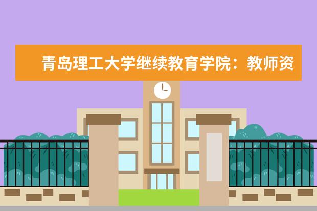 青岛理工大学继续教育学院：教师资格证考前培训报名人数再创新高