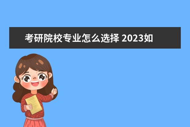 考研院校专业怎么选择 2023如何选择适合自己的学校