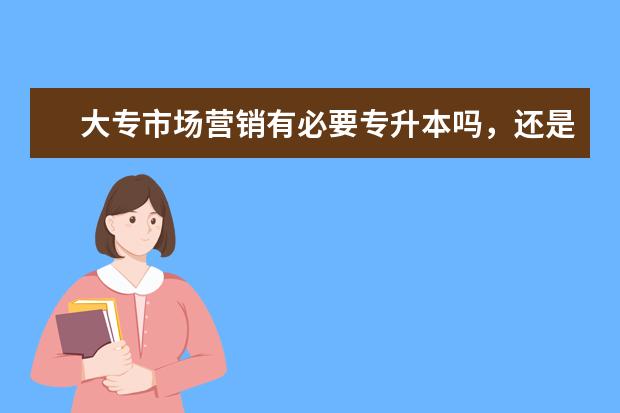 大专市场营销有必要专升本吗，还是应该先找工作