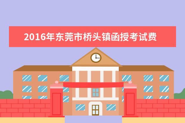 2016年东莞市桥头镇函授考试费用为每人每科37元