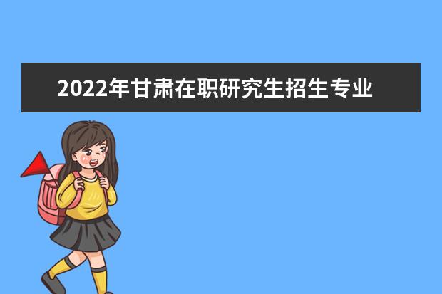 2022年甘肃在职研究生招生专业一览表