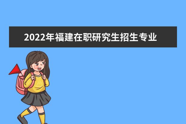 2022年福建在职研究生招生专业一览表