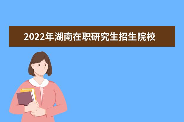 2022年湖南在职研究生招生院校一览表