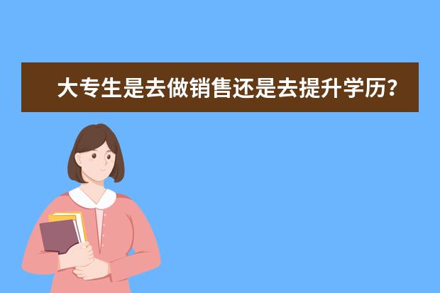 大专生是去做销售还是去提升学历？(成人学历提升销售好干吗)