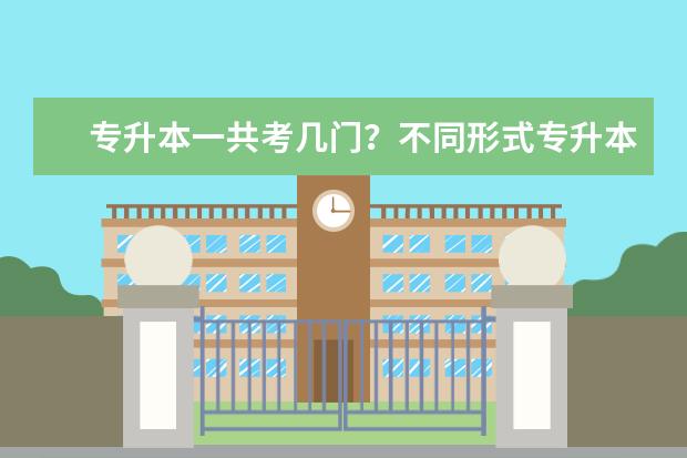 专升本一共考几门？不同形式专升本考试有什么不同？(专升本总共考试考几门)