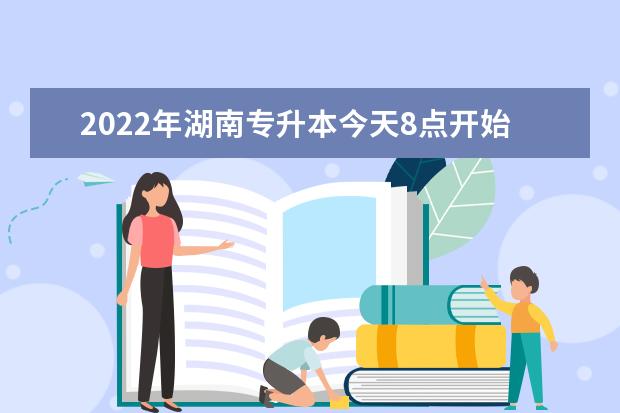 2022年湖南专升本今天8点开始报名！内有报名流程(湖南2022年专升本报名时间)