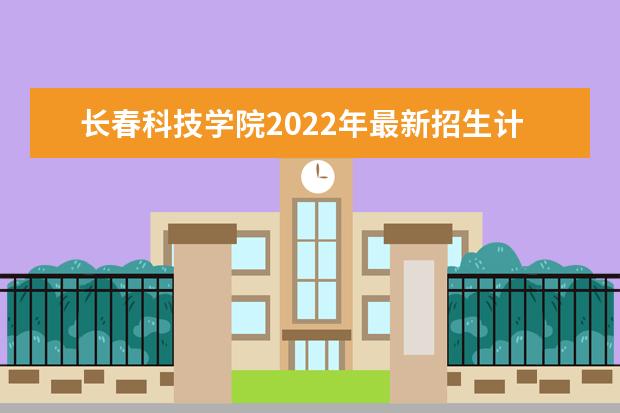 长春科技学院2022年最新招生计划（该校今年开设专业招生人数详情）