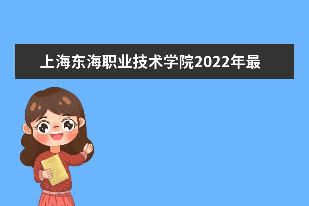 上海东海职业技术学院2022年最新招生计划（该校今年开设专业招生人数详情）