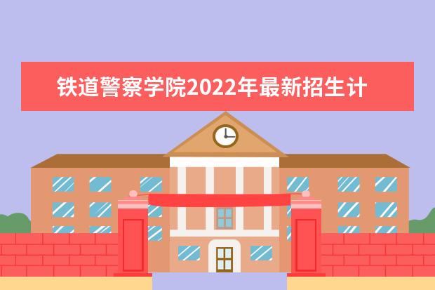 铁道警察学院2022年最新招生计划（该校今年开设专业招生人数详情）