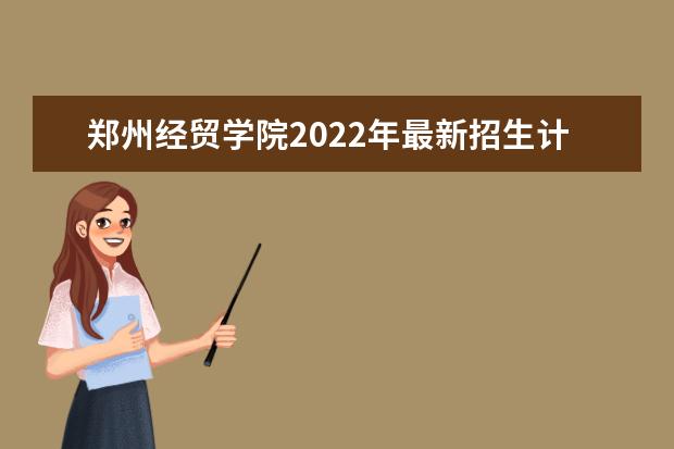 郑州经贸学院2022年最新招生计划（该校今年开设专业招生人数详情）