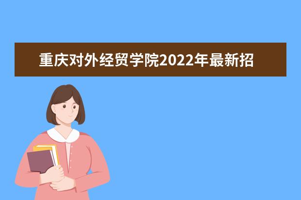 重庆对外经贸学院2022年最新招生计划（该校今年开设专业招生人数详情）