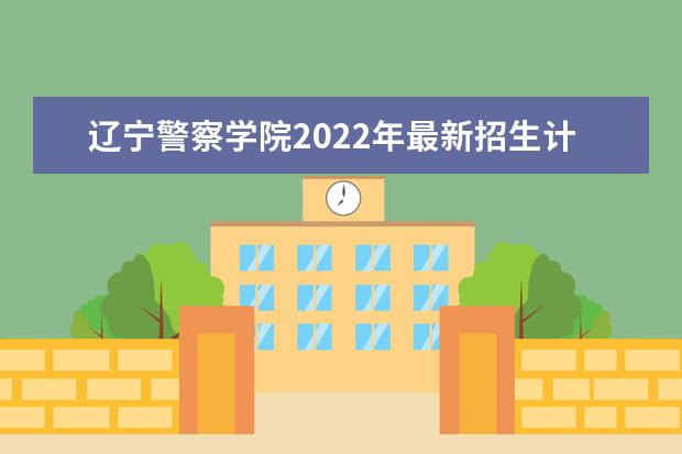 辽宁警察学院2022年最新招生计划（该校今年开设专业招生人数详情）