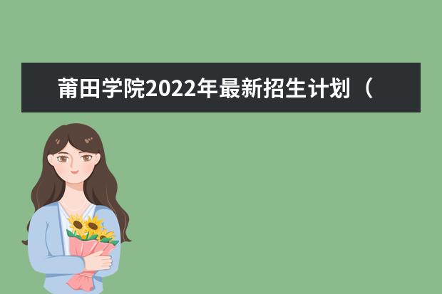 莆田学院2022年最新招生计划（该校今年开设专业招生人数详情）