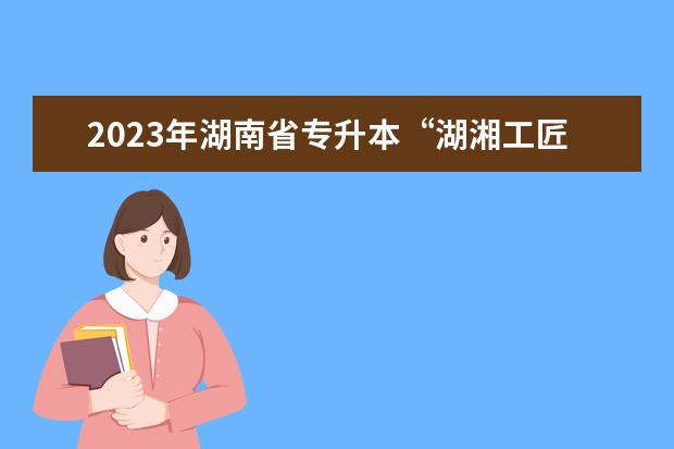 2023年湖南省专升本“湖湘工匠燎原计划” 招生工作实施办法发布！