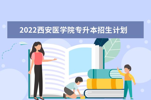 2022西安医学院专升本招生计划公布！