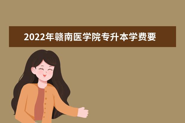 2022年赣南医学院专升本学费要多少钱?