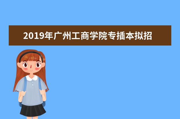 2019年广州工商学院专插本拟招生计划出炉