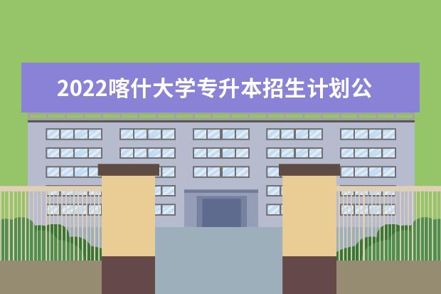 2022喀什大学专升本招生计划公布！历年对比分析