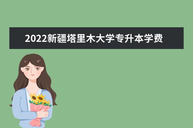 2022新疆塔里木大学专升本学费是多少？招生专业有哪些？