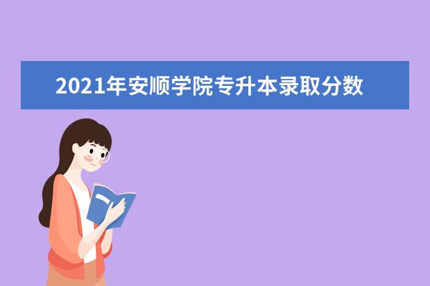 2021年安顺学院专升本录取分数线发布！（专业合格分数线）