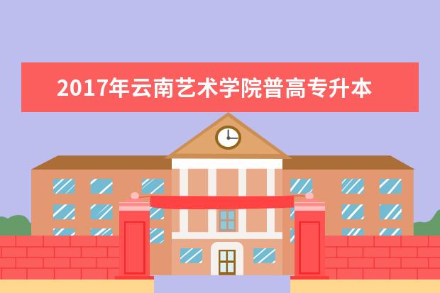 2017年云南艺术学院普高专升本招生专业、计划、学费及报考相同或相近专业