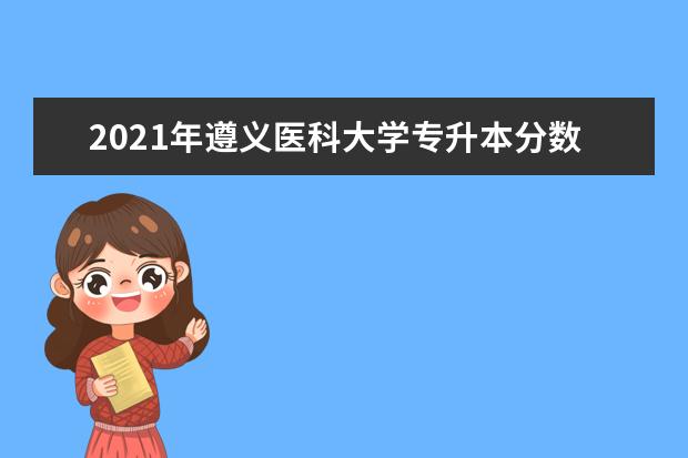 2021年遵义医科大学专升本分数线是多少？文化成绩最低投档控制分数线发布！