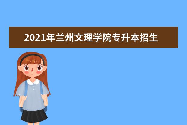 2021年兰州文理学院专升本招生计划是多少？