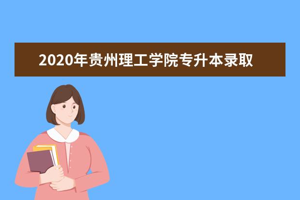 2020年贵州理工学院专升本录取分数线汇总表一览！