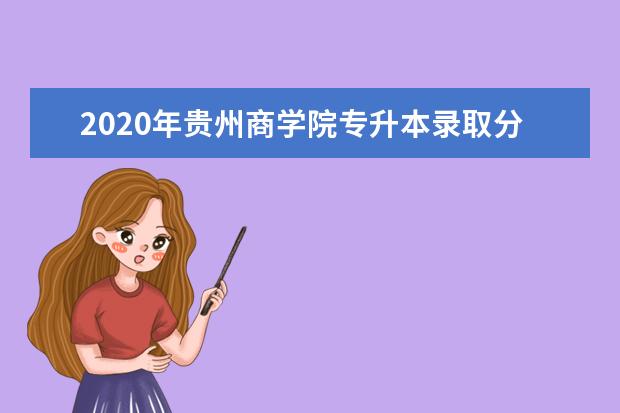 2020年贵州商学院专升本录取分数线汇总表一览！