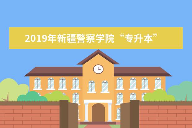 2019年新疆警察学院“专升本”招生简章