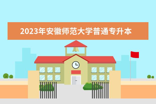 2023年安徽师范大学普通专升本拟招生方案公布！