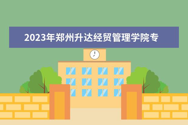 2023年郑州升达经贸管理学院专升本招生专业已公布！速阅！！！