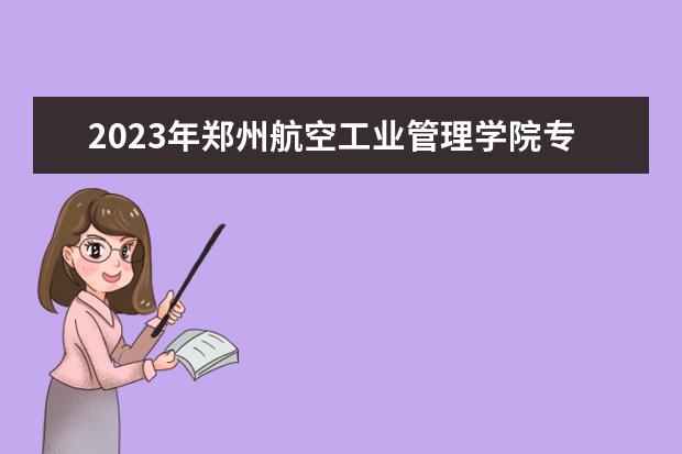 2023年郑州航空工业管理学院专升本招生专业已公布！速阅！！！