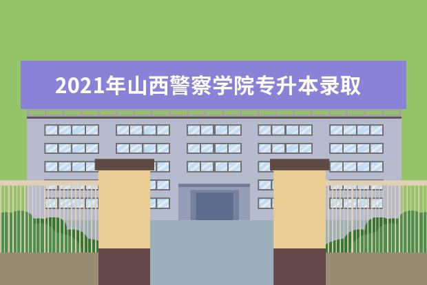 2021年山西警察学院专升本录取分数线汇总表一览！