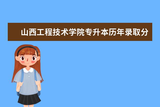 山西工程技术学院专升本历年录取分数线汇总表一览！（2020-2021）