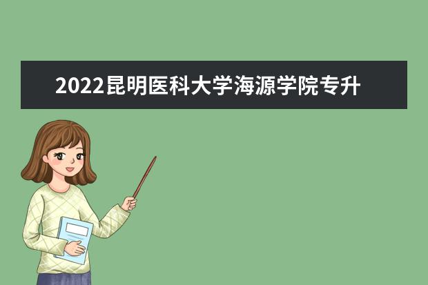 2022昆明医科大学海源学院专升本招生章程公布！