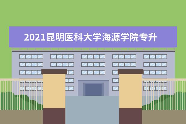 2021昆明医科大学海源学院专升本招生计划一览表