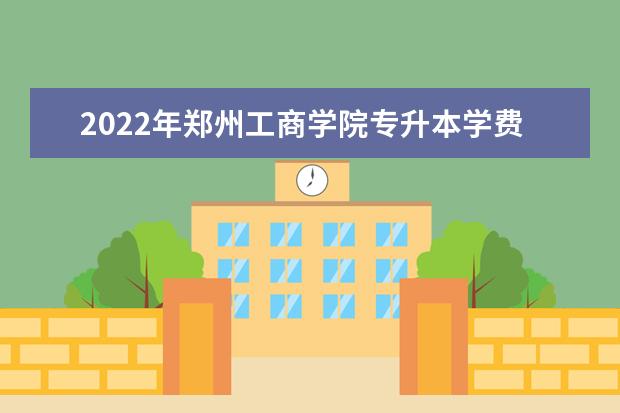 2022年郑州工商学院专升本学费一年多少钱？