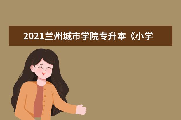 2021兰州城市学院专升本《小学教育》专业考试大纲