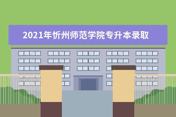 2021年忻州师范学院专升本录取分数线汇总