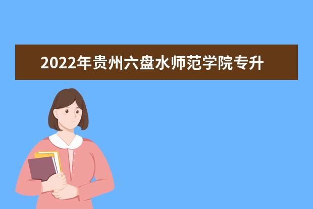 2022年贵州六盘水师范学院专升本分数线及招生计划、考试科目汇总！