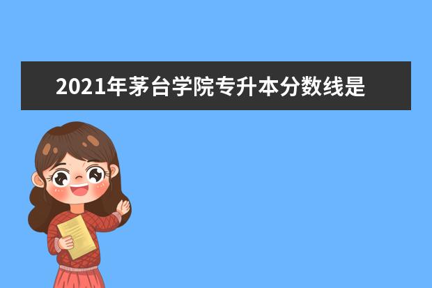 2021年茅台学院专升本分数线是多少？文化成绩最低投档控制分数线发布！