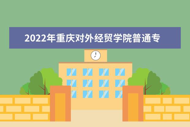 2022年重庆对外经贸学院普通专升本招生简章公布!（含技能竞赛获奖免试生）