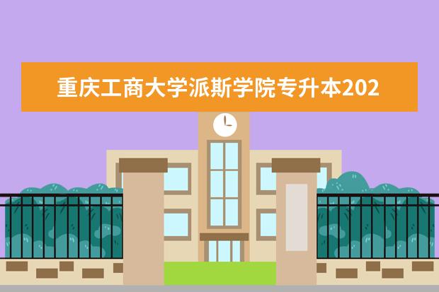 重庆工商大学派斯学院专升本2020-2021年招生计划汇总