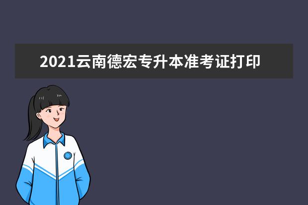 2021云南德宏专升本准考证打印时间：5月13日至16日