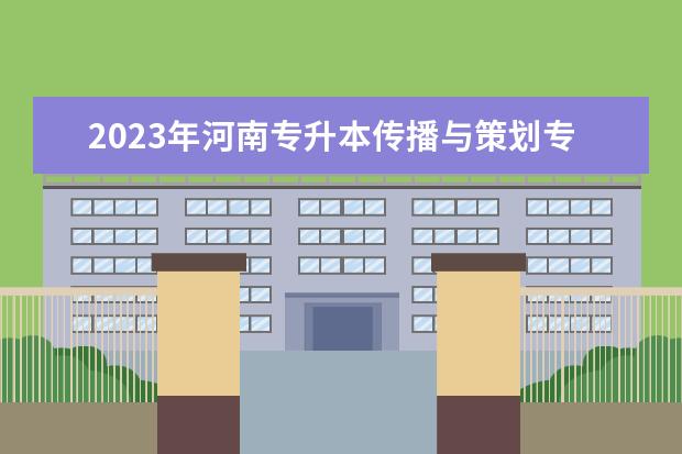 2023年河南专升本传播与策划专科专业可报考本科专业汇总一览表