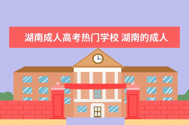 湖南成人高考热门学校 湖南的成人高考好还是广东的好?哪个容易完成学业? -...