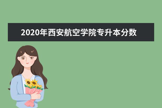 2020年西安航空学院专升本分数线是多少？